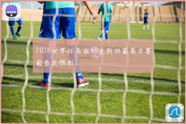2026世界杯乌兹别克斯坦葡萄牙赛前首发预测