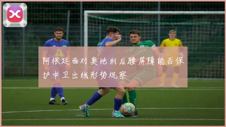 阿根廷面对奥地利后腰屏障能否保护中卫出线形势观察