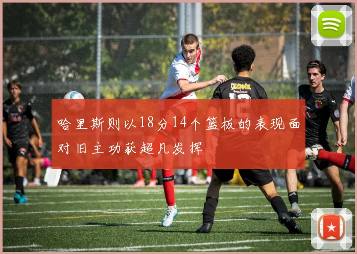 哈里斯则以18分14个篮板的表现面对旧主功获超凡发挥