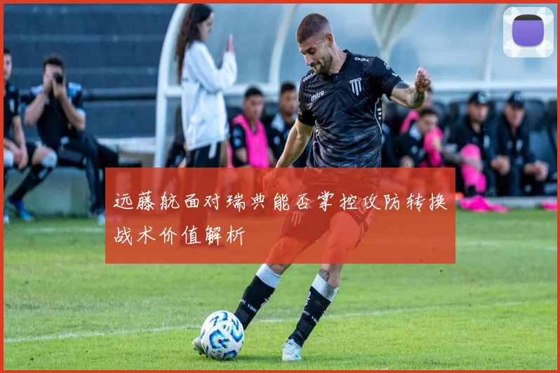 远藤航面对瑞典能否掌控攻防转换战术价值解析