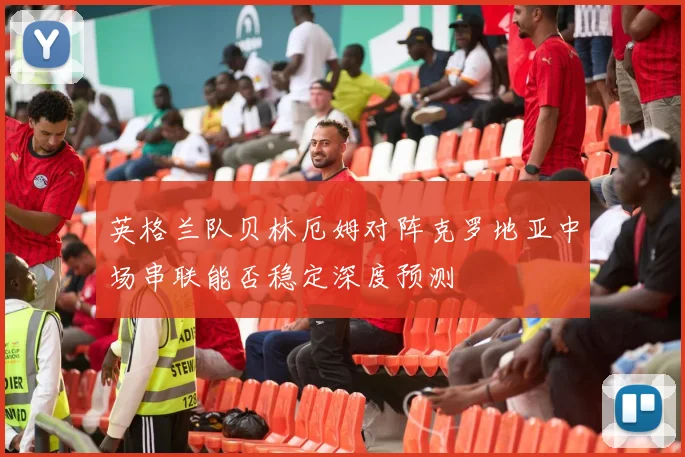 英格兰队贝林厄姆对阵克罗地亚中场串联能否稳定深度预测