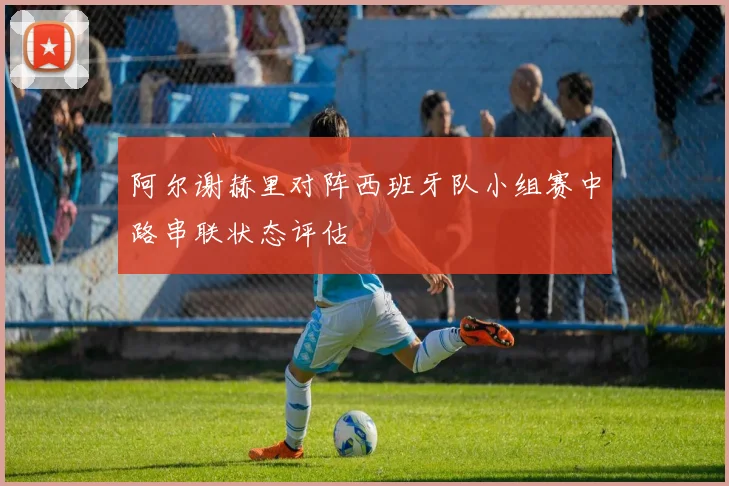 阿尔谢赫里对阵西班牙队小组赛中路串联状态评估
