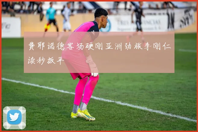 费耶诺德客场硬刚亚洲劲旅李刚仁读秒扳平