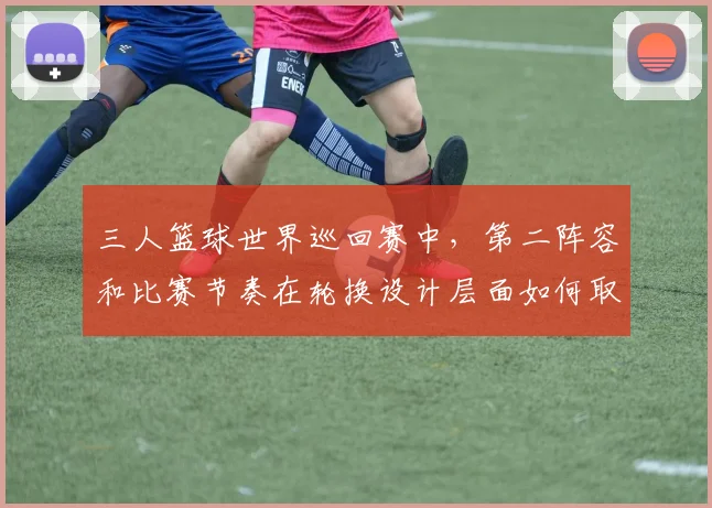 三人篮球世界巡回赛中，第二阵容和比赛节奏在轮换设计层面如何取得平衡