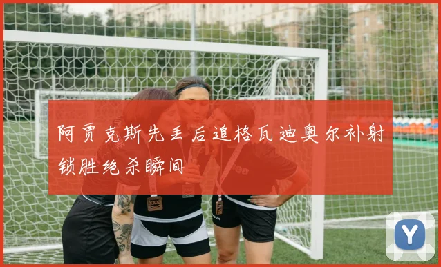 阿贾克斯先丢后追格瓦迪奥尔补射锁胜绝杀瞬间