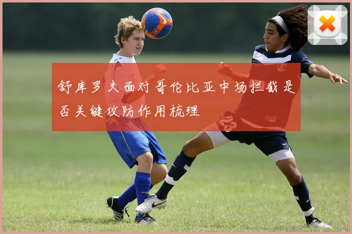 舒库罗夫面对哥伦比亚中场拦截是否关键攻防作用梳理