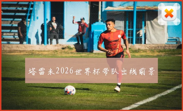 塔雷米2026世界杯带队出线前景