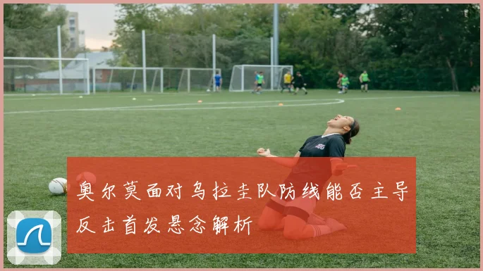 奥尔莫面对乌拉圭队防线能否主导反击首发悬念解析