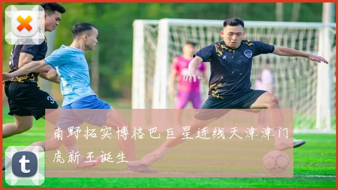 南野拓实博格巴巨星连线天津津门虎新王诞生