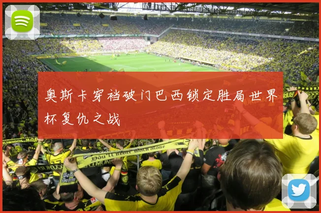 奥斯卡穿裆破门巴西锁定胜局世界杯复仇之战