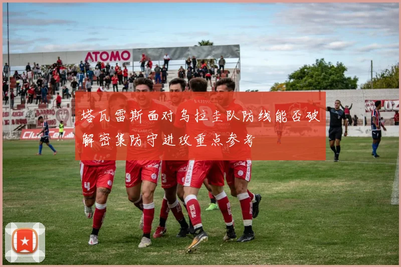 塔瓦雷斯面对乌拉圭队防线能否破解密集防守进攻重点参考