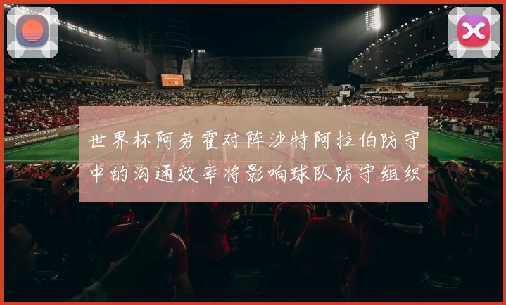 世界杯阿劳霍对阵沙特阿拉伯防守中的沟通效率将影响球队防守组织