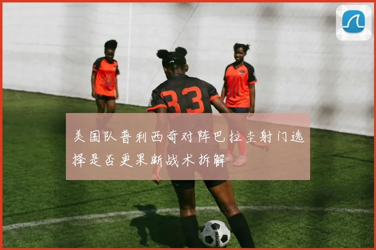 美国队普利西奇对阵巴拉圭射门选择是否更果断战术拆解