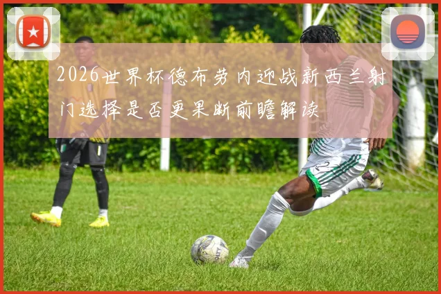 2026世界杯德布劳内迎战新西兰射门选择是否更果断前瞻解读