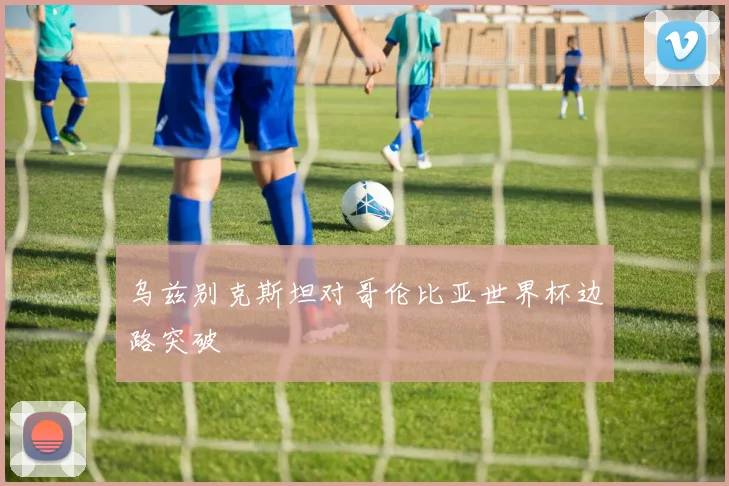 乌兹别克斯坦对哥伦比亚世界杯边路突破