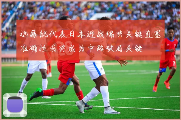 远藤航代表日本迎战瑞典关键直塞准确性或将成为中路破局关键