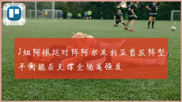 J组阿根廷对阵阿尔及利亚首发阵型平衡能否支撑全场高强度