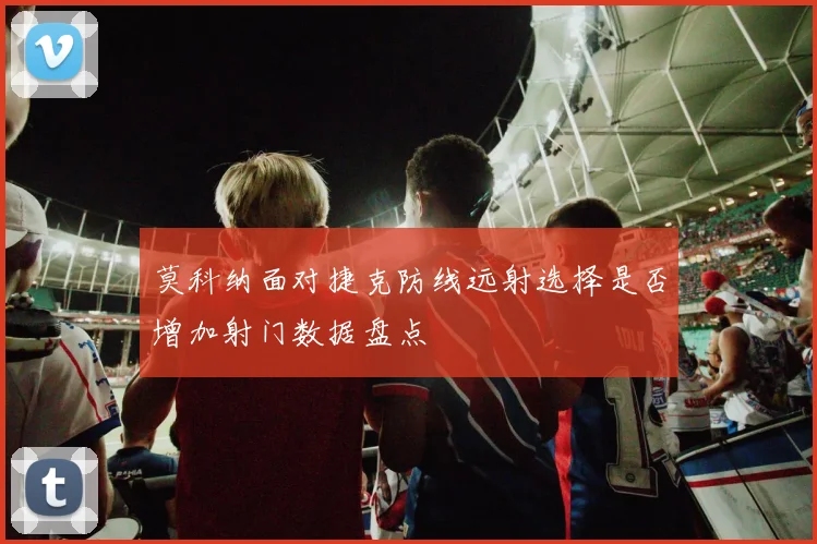 莫科纳面对捷克防线远射选择是否增加射门数据盘点