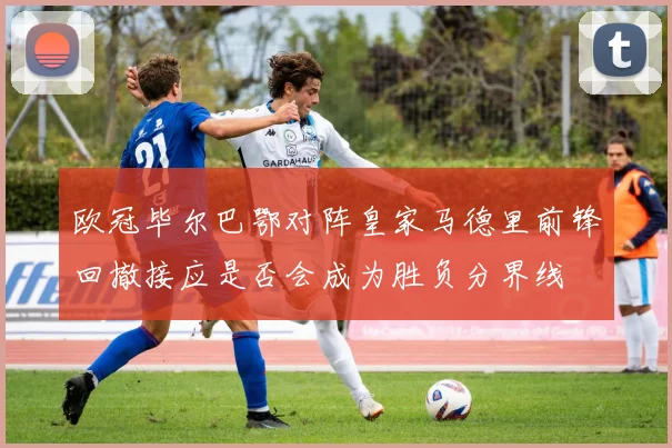 欧冠毕尔巴鄂对阵皇家马德里前锋回撤接应是否会成为胜负分界线