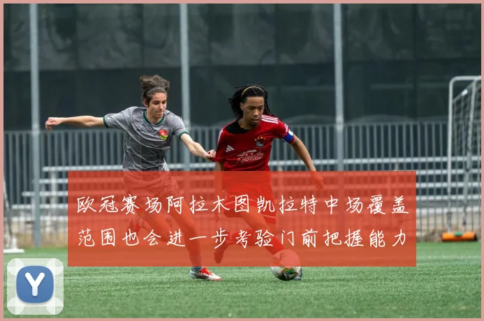 欧冠赛场阿拉木图凯拉特中场覆盖范围也会进一步考验门前把握能力