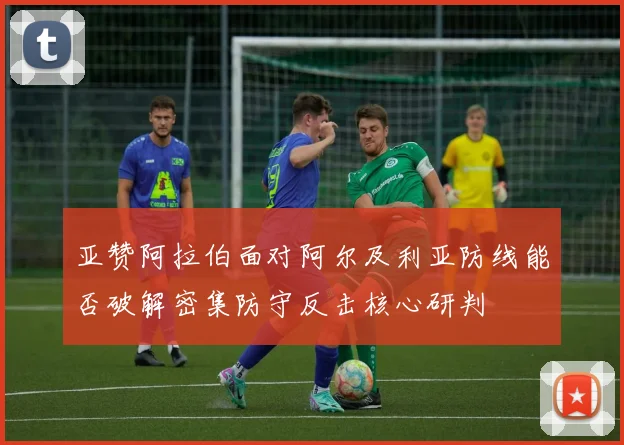 亚赞阿拉伯面对阿尔及利亚防线能否破解密集防守反击核心研判