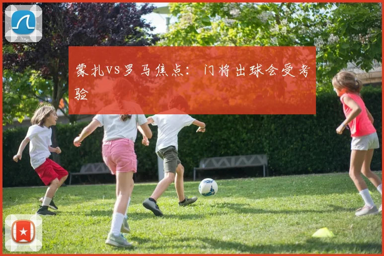 蒙扎vs罗马焦点：门将出球会受考验
