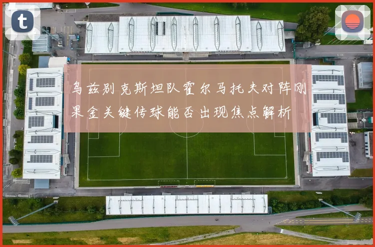 乌兹别克斯坦队霍尔马托夫对阵刚果金关键传球能否出现焦点解析