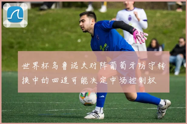 世界杯乌鲁诺夫对阵葡萄牙防守转换中的回追可能决定中场控制权