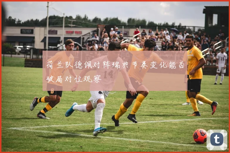 荷兰队德佩对阵瑞典节奏变化能否破局对位观察